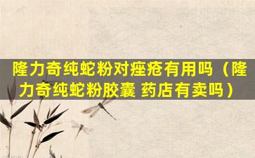 隆力奇纯蛇粉对痤疮有用吗（隆力奇纯蛇粉胶囊 药店有卖吗）
